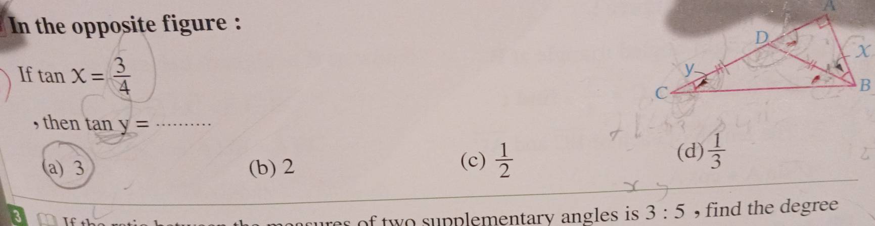 In the opposite figure :
If tan X= 3/4 
, then tan y= _
a) 3 (b) 2 (c)  1/2  (d)  1/3 
res of two supplementary angles is 3:5 , find the degree