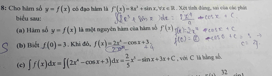 8: Cho hàm số y=f(x) có đạo hàm là f'(x)=8x^3+sin x, forall x∈ R. Xét tính đúng, sai của các phát 
biểu sau: 
(a) Hàm số y=f(x) là một nguyên hàm của hàm số f'(x
(b) Biết f(0)=3. Khi đó, f(x)=2x^4-cos x+3. 
(c) ∈t f(x)dx=∈t (2x^4-cos x+3)dx= 2/5 x^5-sin x+3x+C , với C là hằng số. 
32