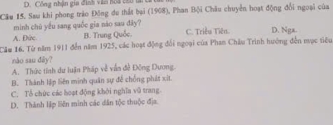 D. Công nhận gia đình văn hoa cho tả 
Câu 15. Sau khi phong trào Đông du thất bại (1908), Phan Bội Châu chuyển hoạt động đổi ngoại của
minh chủ yếu sang quốc gia nào sau dily
A. Đức B. Trung Quốc. C. Triều Tiên. D. Nga.
Câu 16. Từ năm 1911 đến năm 1925, các hoạt động đối ngoại của Phan Châu Trình hướng đến mục tiêu
nào sau dãy?
A. Thức tinh dư luận Pháp về vấn đề Đông Dương.
B. Thành lập liên minh quân sự để chống phát xít
C. Tổ chức các hoạt động khởi nghĩa vũ trang.
D. Thành lập liên minh các dân tộc thuộc địa.