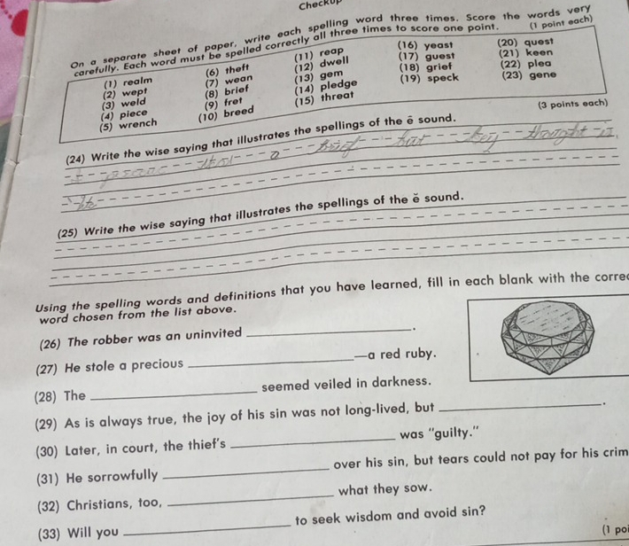 ChecKU 
On a separate sheet of paper, write each spelling word three times. Score the words very 
(16) yeast (20) quest 
carefully. Each word must be spelled correctly all three times to score one point (1 point each) 
(12) dwell (17) guest (21) keen 
(6) theft (11) reap 
(22) plea 
(2) wept (1) realm (7) wean (13) gem (18) grief (19) speck _(23) gene 
(15) threat 
(10) breed (9) fret (8) brief (14) pledge 
(5) wrench (4) piece (3) weld (3 points each) 
_ 
_ 
_(24) Write the wise saying that illustrates the spellings of the ē sound. 
_ 
_(25) Write the wise saying that illustrates the spellings of the ě sound._ 
_ 
Using the spelling words and definitions that you have learned, fill in each blank with the corre 
word chosen from the list above. 
(26) The robber was an uninvited 
_ 
. 
(27) He stole a precious _—a red ruby. 
(28) The _seemed veiled in darkness. 
(29) As is always true, the joy of his sin was not long-lived, but 
_. 
(30) Later, in court, the thief's _was ''guilty.'' 
(31) He sorrowfully _over his sin, but tears could not pay for his crim 
(32) Christians, too, _what they sow. 
(33) Will you _to seek wisdom and avoid sin? 
(1 po