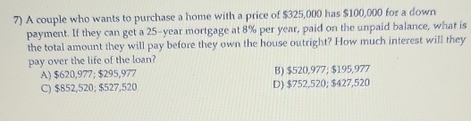 A couple who wants to purchase a home with a price of $325,000 has $100,000 for a down
payment. If they can get a 25-year mortgage at 8% per year, paid on the unpaid balance, what is
the total amount they will pay before they own the house outright? How much interest will they
pay over the life of the loan?
A) $620,977; $295,977 B) $520,977; $195,977
C) $852,520; $527,520 D) $752,520; $27,520