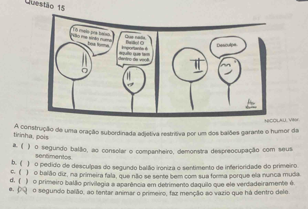 U, Vitor.
A construção de uma oração subordinada adjetiva restritiva por um dos balões garante o humor da
tirinha, pois
a. ( ) o segundo balão, ao consolar o companheiro, demonstra despreocupação com seus
sentimentos.
b. ( )ão pedido de desculpas do segundo balão ironiza o sentimento de inferioridade do primeiro.
c. ( ) o balão diz, na primeira fala, que não se sente bem com sua forma porque ela nunca muda.
d. ( )o primeiro balão privilegia a aparência em detrimento daquilo que ele verdadeiramente é.
e. o segundo balão, ao tentar animar o primeiro, faz menção ao vazio que há dentro dele.