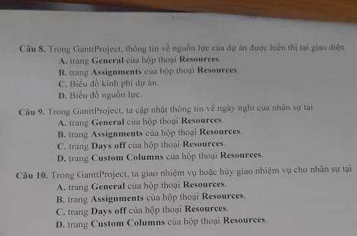 Trong GanttProject, thông tin về nguồn lực của dự án được hiển thị tại giao diện
A. trang General của hộp thoại Resources.
B. trang Assignments của hộp thoại Resources.
C. Biểu đồ kinh phi dự án.
D. Biểu đồ nguồn lực.
Câu 9, Trong GanttProject, ta cập nhật thông tin về ngày nghi của nhân sự tại
A. trang General của hộp thoại Resources.
B. trang Assignments của hộp thoại Resources.
C. trang Days off của hộp thoại Resources.
D. trang Custom Columns của hộp thoại Resources.
Câu 10. Trong GanttProject, ta giao nhiệm vụ hoặc hủy giao nhiệm vụ cho nhân sự tại
A. trang General của hộp thoại Resources.
B. trang Assignments của hộp thoại Resources.
C. trang Days off của hộp thoại Resources.
D. trang Custom Columns của hộp thoại Resources.