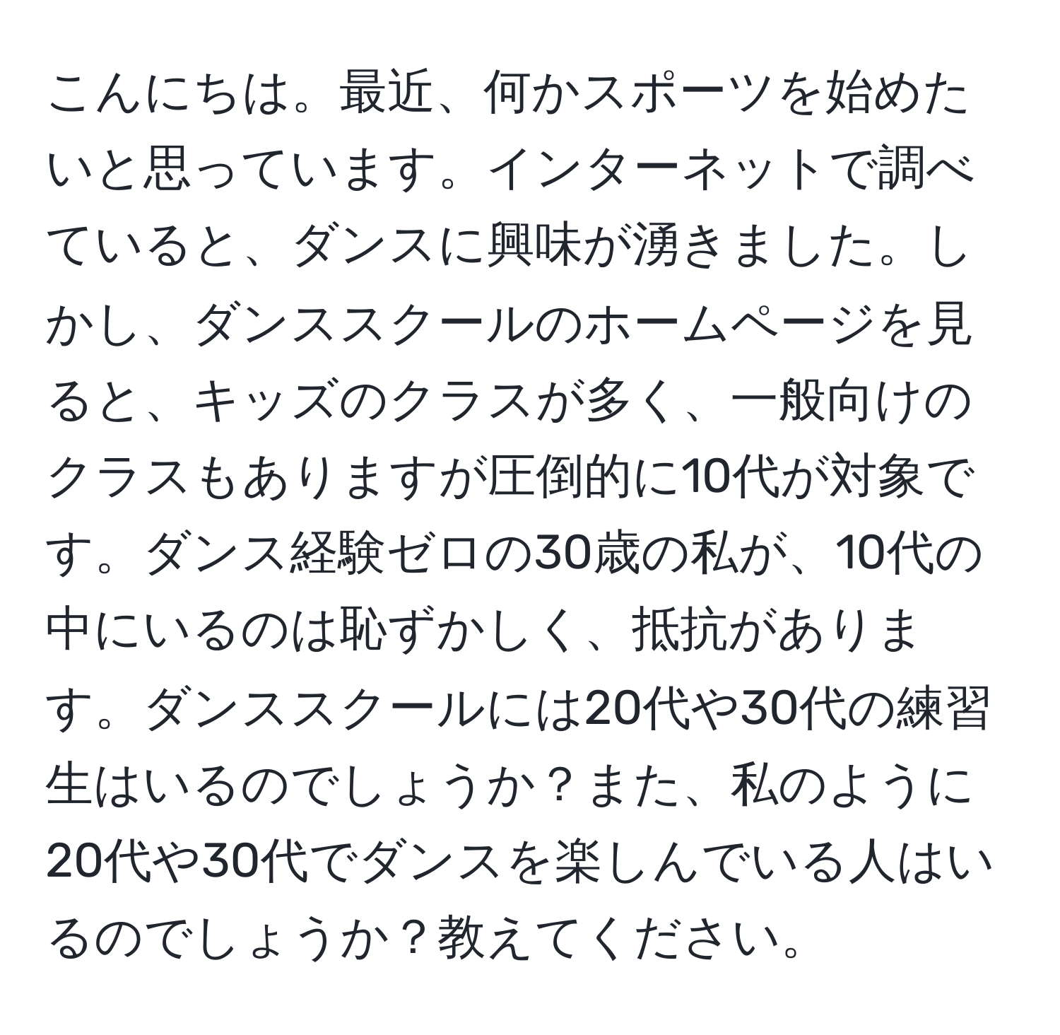 こんにちは。最近、何かスポーツを始めたいと思っています。インターネットで調べていると、ダンスに興味が湧きました。しかし、ダンススクールのホームページを見ると、キッズのクラスが多く、一般向けのクラスもありますが圧倒的に10代が対象です。ダンス経験ゼロの30歳の私が、10代の中にいるのは恥ずかしく、抵抗があります。ダンススクールには20代や30代の練習生はいるのでしょうか？また、私のように20代や30代でダンスを楽しんでいる人はいるのでしょうか？教えてください。