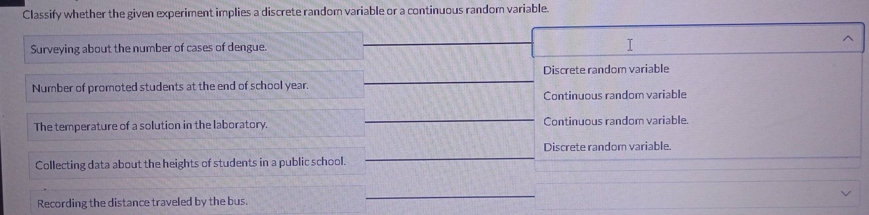 Classify whether the given experiment implies a discrete random variable or a continuous random variable.
Surveying about the number of cases of dengue.
Discrete random variable
Number of promoted students at the end of school year.
_
Continuous random variable
_
The temperature of a solution in the laboratory. Continuous random variable.
Discrete random variable.
Collecting data about the heights of students in a public school.
_
Recording the distance traveled by the bus.
_