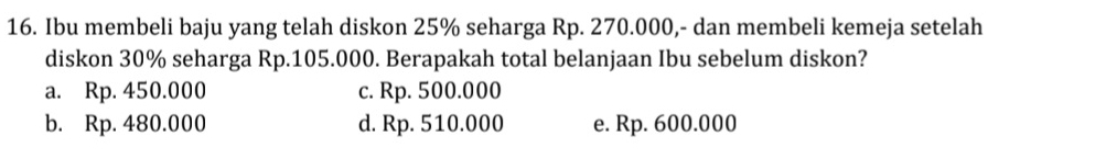 Ibu membeli baju yang telah diskon 25% seharga Rp. 270.000,- dan membeli kemeja setelah
diskon 30% seharga Rp.105.000. Berapakah total belanjaan Ibu sebelum diskon?
a. Rp. 450.000 c. Rp. 500.000
b. Rp. 480.000 d. Rp. 510.000 e. Rp. 600.000