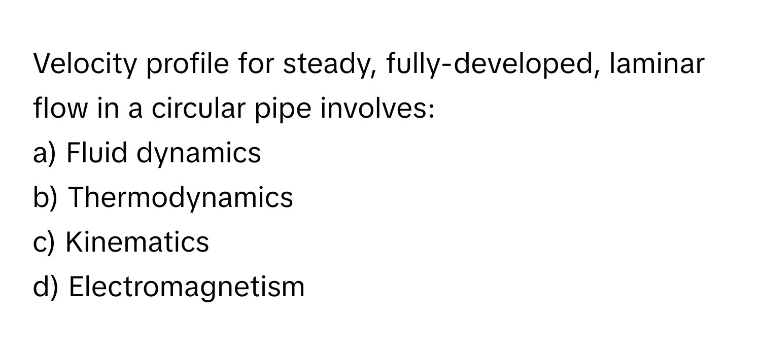 Velocity profile for steady, fully-developed, laminar flow in a circular pipe involves:

a) Fluid dynamics 
b) Thermodynamics 
c) Kinematics 
d) Electromagnetism