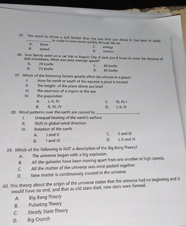 You want to throw a ball farther than she last time you sheew it, You have to 1094
to make it more move quickly through the air.
A. force C. energy
B speed D. motion
36. Your Lamily went on a car trip to Baguio City. It took you 8 hours to cover the distance of
600 kilometers. What was your average speed?
A 70 km/he C. B0 km/hr
8. 75 km/hr D. 85 km/hr
37. Which of the following factors greatly affect the climate in a place?
1. How far north or south of the equator a place is located
II. The height of the place above sea level
[I]. The nearness of a region to the sea
IV. The population
A. I,II, ⅣV C. I, Ⅳ,1
D IⅢⅣ D. I, II,I1
38. Wind pattems over the earth are caused by_
1. Unequal heating of the earth's surface
II. Shift in global wind direction
III. Rotation of the earth
A. I and II C. ll and Ill
B. I and III D. I, II and III
39. Which of the following is NOT a description of the Big Bang Theory?
A. The universe began with a big explosion.
B. All the galaxies have been moving apart from one another at high speeds.
C. All the matter of the universe was once packed together.
D. New matter is continuously created in the universe
40. This theory about the origin of the universe states that the universe had no beginning and it
would have no end, and that as old stars died, new stars were formed.
A. Big Bang Theory
B. Pulsating Theory
C. Steady State Theory
D. Big Crunch