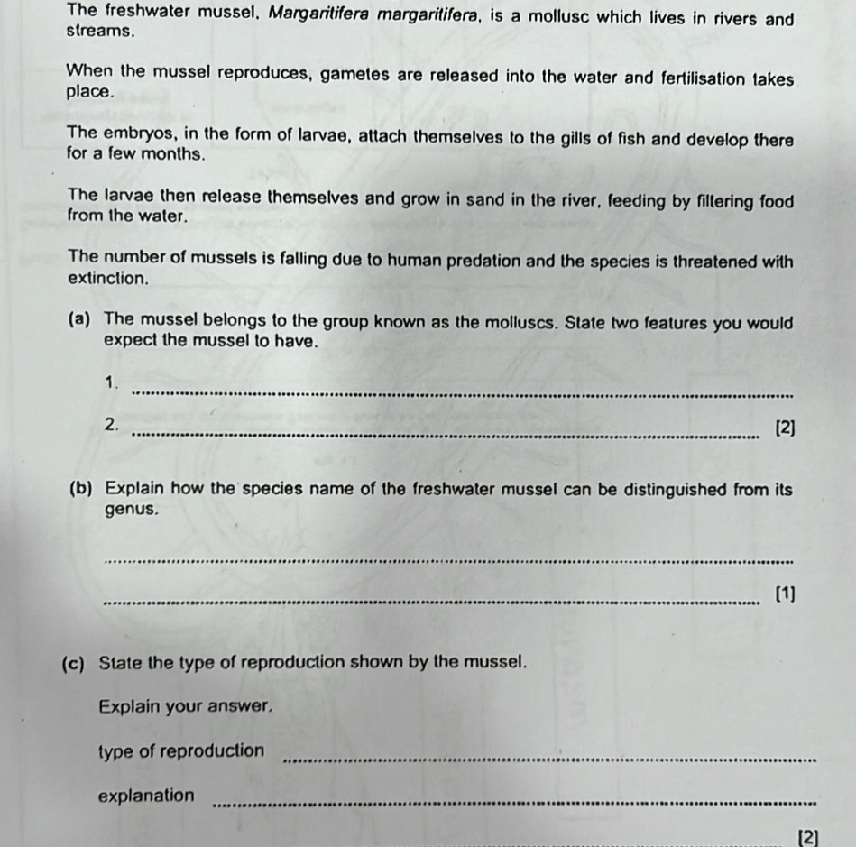 The freshwater mussel, Margaritifera margaritifera, is a mollusc which lives in rivers and 
streams. 
When the mussel reproduces, gametes are released into the water and fertilisation takes 
place. 
The embryos, in the form of larvae, attach themselves to the gills of fish and develop there 
for a few months. 
The larvae then release themselves and grow in sand in the river, feeding by filtering food 
from the water. 
The number of mussels is falling due to human predation and the species is threatened with 
extinction. 
(a) The mussel belongs to the group known as the molluscs. State two features you would 
expect the mussel to have. 
_ 
1. 
2. _[2] 
(b) Explain how the species name of the freshwater mussel can be distinguished from its 
genus. 
_ 
_[1] 
(c) State the type of reproduction shown by the mussel. 
Explain your answer. 
type of reproduction_ 
explanation_ 
[2]