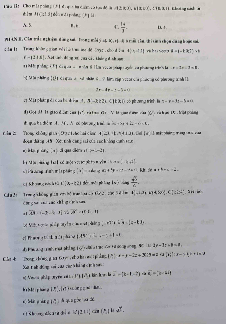 Cho mật phẳng (P) di qua ba điểm có tọa độ là A(2;0;0),B(0;1;0),C(0;0,1). Khoáng cách từ
điểm M(1;3;5) đền mặt phầng (P) là:
C.  14/3 .
A. 5. B.6. D. 4.
PHÀN II. Câu trắc nghiệm dùng sai. Trong mỗi ý n a),b),c),d) ) ở mỗi câu, thí sinh chọn dúng hoặc sai.
Cu 1:  Trong không gian với hệ trục tọa độ Oxyz, cho điểm A(0,-1;1) và hai vecto ii=(-1;0;2) và
vector v=(2:1;0) Xét tính đùng sai của các khẳng đinh sau:
a) Mặt phảng (P) di qua A nhận # làm vectơ pháp tuyển có phương trình là -x+2z-2=0.
b) Mật phẳng (Ω) di qua A và nhận #, v làm cập vectơ chỉ phương có phương trình là
2x-4y-z-3=0.
c) Mặt phẳng di qua ba diệm A , B(-3;1;2),C(1;0;1) có phương trình là x-y+5z-6=0.
d) Gọi M là giao diểm của (P) và trục Ox , N là giao diểm của (Ω) và trục Oz . Mật phầng
di qua ba điểm A , M , N có phương trình là 3x+8y+2z+6=0.
Câu 2:  Trong không gian (Oxyz) cho hai điểm A(2;3;7);B(4;1;3). Gọi (ω) là mặt phâng trung trực của
doạn thắng AB . Xét tỉnh đùng sai của các khẳng định sau:
) Mật phâng (α) di qua diểm I(1;-1;-2).
b) Mặt phãng (α) có một vectơ pháp tuyến là vector n=(-1;1;2).
c) Phương trình mặt phẳng (α) có dạng ax+by+cz-9=0. Khí đó a+b+c=2.
d) Khoảng cách tử C(0:-1:2) dền mặt pháng (2) bằng  sqrt(6)/6 .
Câu 3: Trong không gian với hệ trục tọa độ Oxyz , cho 3 điêm A(1;2;3),B(4;5;6),C(1;2;4). Xét tính
dủng sai của các khẳng định sau:
a) vector AB=(-3;-3;-3) và overline AC=(0;0;-1)
b) Một vectơ pháp tuyển của mặt phẳng (JBC) là vector n=(1;-1;0).
c) Phương trình mặt phẳng (ABC) là: x-y+1=0.
d) Phương trình mặt phẳng (Q) chứa truc Ox và song song BC là: 2y-3z+8=0.
Cầu 4: Trong không gian Oxyz , cho hai mất phẳng (P_1):x-y-2z+2025=0 và (P_2):x-y+z+1=0
Xết tinh dùng sai của các khẳng định sau:
a) Vecto pháp tuyển của (P_1^(2),(P_2)) Iần lượt là vector n_1=(1;-1;-2) và vector n_2=(1;-1:1)
b) Mật phầng P .(P_2) vuông gỏc nhau.
c) Mặt phảng (?) di qua gốc tọa độ.
d) Khoảng cách tử điểm M(2:1:1) dến (P_2) là sqrt(3).