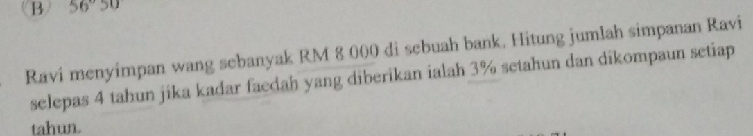 56°50
Ravi menyimpan wang sebanyak RM 8 000 di sebuah bank. Hitung jumlah simpanan Ravi 
selepas 4 tahun jika kadar faedah yang diberikan ialah 3% setahun dan dikompaun setiap 
tahun.