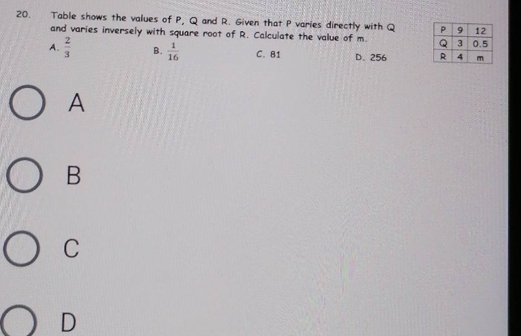 Table shows the values of P, Q and R. Given that P varies directly with Q
and varies inversely with square root of R. Calculate the value of m.
B.  1/16 
A.  2/3  D. 256
C. 81
A
B
C
D