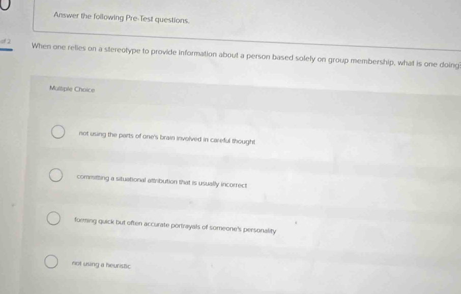 Answer the following Pre-Test questions.
af 2 When one relies on a stereotype to provide information about a person based solely on group membership, what is one doing
Multiple Choice
not using the parts of one's brain involved in careful thought
committing a situational attribution that is usually incorrect
forming quick but often accurate portrayals of someone's personality
not using a heuristic