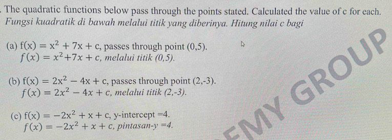 The quadratic functions below pass through the points stated. Calculated the value of c for each.
Fungsi kuadratik di bawah melalui titik yang diberinya. Hitung nilai c bagi
D
(a) f(x)=x^2+7x+c , passes through point (0,5).
f(x)=x^2+7x+c , melalui titik (0,5).
(b) f(x)=2x^2-4x+c , passes through point (2,-3).
f(x)=2x^2-4x+c , melalui titik (2,-3).
(c) f(x)=-2x^2+x+c , y-intercept =4.
f(x)=-2x^2+x+c , pintasan -y=4.