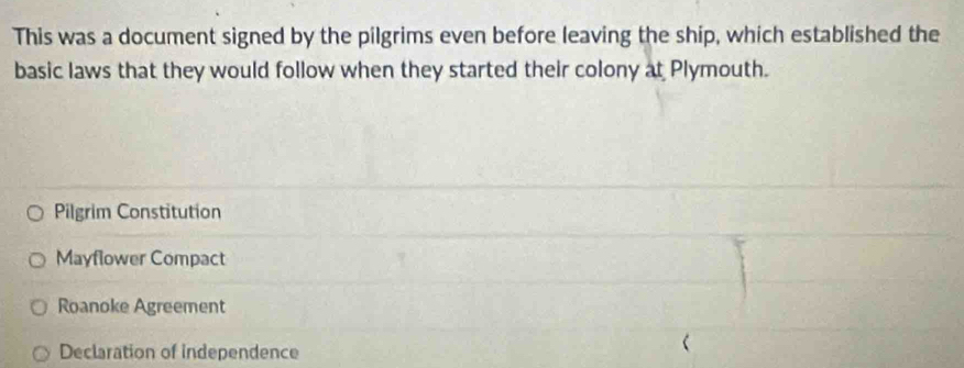 This was a document signed by the pilgrims even before leaving the ship, which established the
basic laws that they would follow when they started their colony at Plymouth.
Pilgrim Constitution
Mayflower Compact
Roanoke Agreement
Declaration of independence