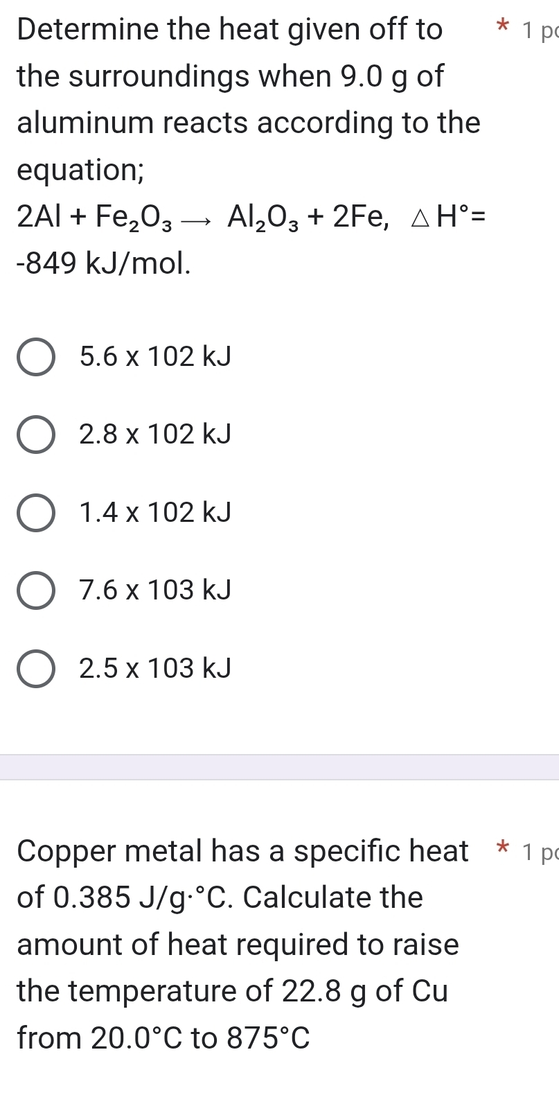 Determine the heat given off to 1 p
the surroundings when 9.0 g of
aluminum reacts according to the
equation;
2Al+Fe_2O_3to Al_2O_3+2Fe, △ H°=
-849 kJ/mol.
5.6* 102kJ
2.8* 102kJ
1.4* 102kJ
7.6* 103kJ
2.5* 103kJ
Copper metal has a specific heat * 1 p
of 0.385J/g.^circ C. Calculate the
= 
amount of heat required to raise
the temperature of 22.8 g of Cu
from 20.0°C to 875°C