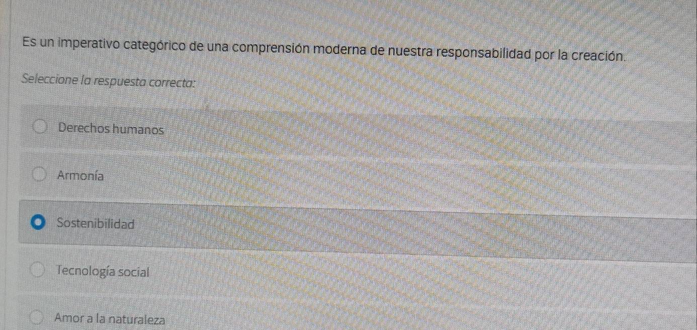 Es un imperativo categórico de una comprensión moderna de nuestra responsabilidad por la creación.
Seleccione la respuesta correcta:
Derechos humanos
Armonía
Sostenibilidad
Tecnología social
Amor a la naturaleza