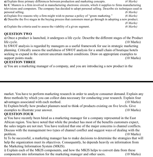 Explain three primary differences between production and marketing concepts. (4 Marks) 
b) IC Masters is a firm involved in manufacturing electronic circuits, which it supplies to firms manufacturing 
televisions and computers. The company has decided to adopt personal selling. Describe six techniques used in 
personal selling. (6 Marks) 
c) Explain five reasons why a firm might wish to pursue a policy of “green marketing.” (6 Marks) 
d) Describe the five stages in the buying process that customers must go through in adopting a new product. 
(8 Marks) 
e) Explain the criteria used to assess the viability of a given segment. (6 Marks) 
QUESTION TWO 
a) Once a product is launched, it undergoes a life cycle. Describe the different stages of the Product 
life cycle. (10 Marks) 
b) SWOT analysis is regarded by managers as a useful framework for use in strategic marketing 
planning. Critically assess the usefulness of SWOT analysis for a small chain of boutique hotels 
seeking to expand in the current uncertain market conditions. Draw on appropriate examples to 
support points made. (10 Marks) 
QUESTION THREE 
a) You are a marketing manager of a company, and you are introducing a new product in the 
market. You have to perform marketing research in order to analyze consumer demand. Explain any 
three methods by which you can collect data necessary for conducting your research. Explain four 
advantages associated with each method. (10 Marks) 
b) Explain briefly how product planners need to think of products existing on five levels. Give 
examples to illustrate your answer. (10 Marks) 
QUESTION FOUR 
a) You have recently been hired as a marketing manager for a company represented in the East 
African region. You have noted that while the product has most of the benefits customers expect, 
the sales targets are not met. You have realized that one of the major concerns is channel conflicts. 
Discuss with the management two types of channel conflict and suggest ways of dealing with the 
problem. (10 Marks) 
b) To be successful, a marketing manager has to make decisions to determine the strategies that will 
help the organization meet its objectives. Consequently, he depends heavily on information from 
the Marketing Information System (MKIS). 
i) Explain each of the MKIS components, and how the MKIS helps to convert data from these 
components into information for the marketing manager and other users. (10 Marks)