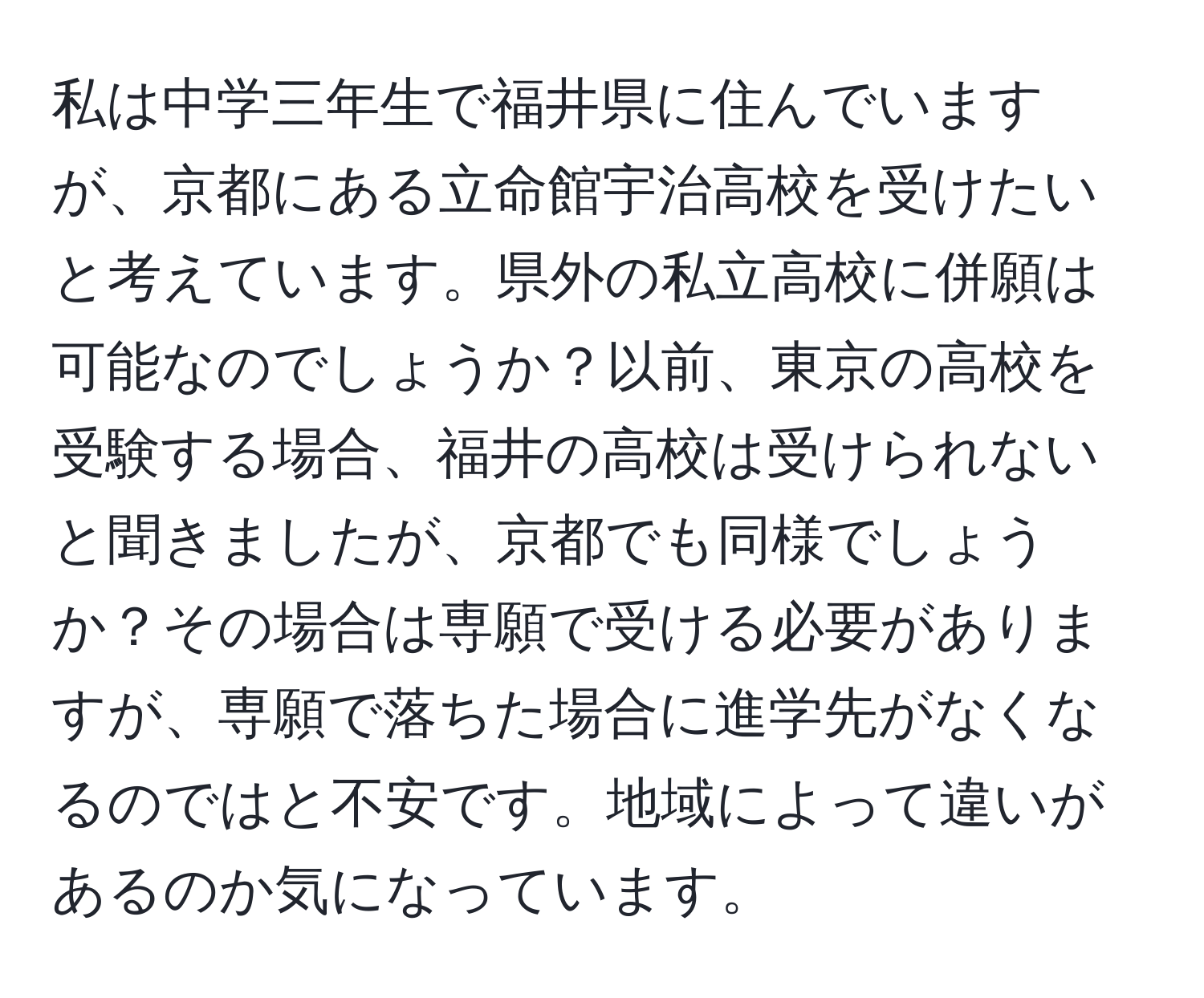 私は中学三年生で福井県に住んでいますが、京都にある立命館宇治高校を受けたいと考えています。県外の私立高校に併願は可能なのでしょうか？以前、東京の高校を受験する場合、福井の高校は受けられないと聞きましたが、京都でも同様でしょうか？その場合は専願で受ける必要がありますが、専願で落ちた場合に進学先がなくなるのではと不安です。地域によって違いがあるのか気になっています。