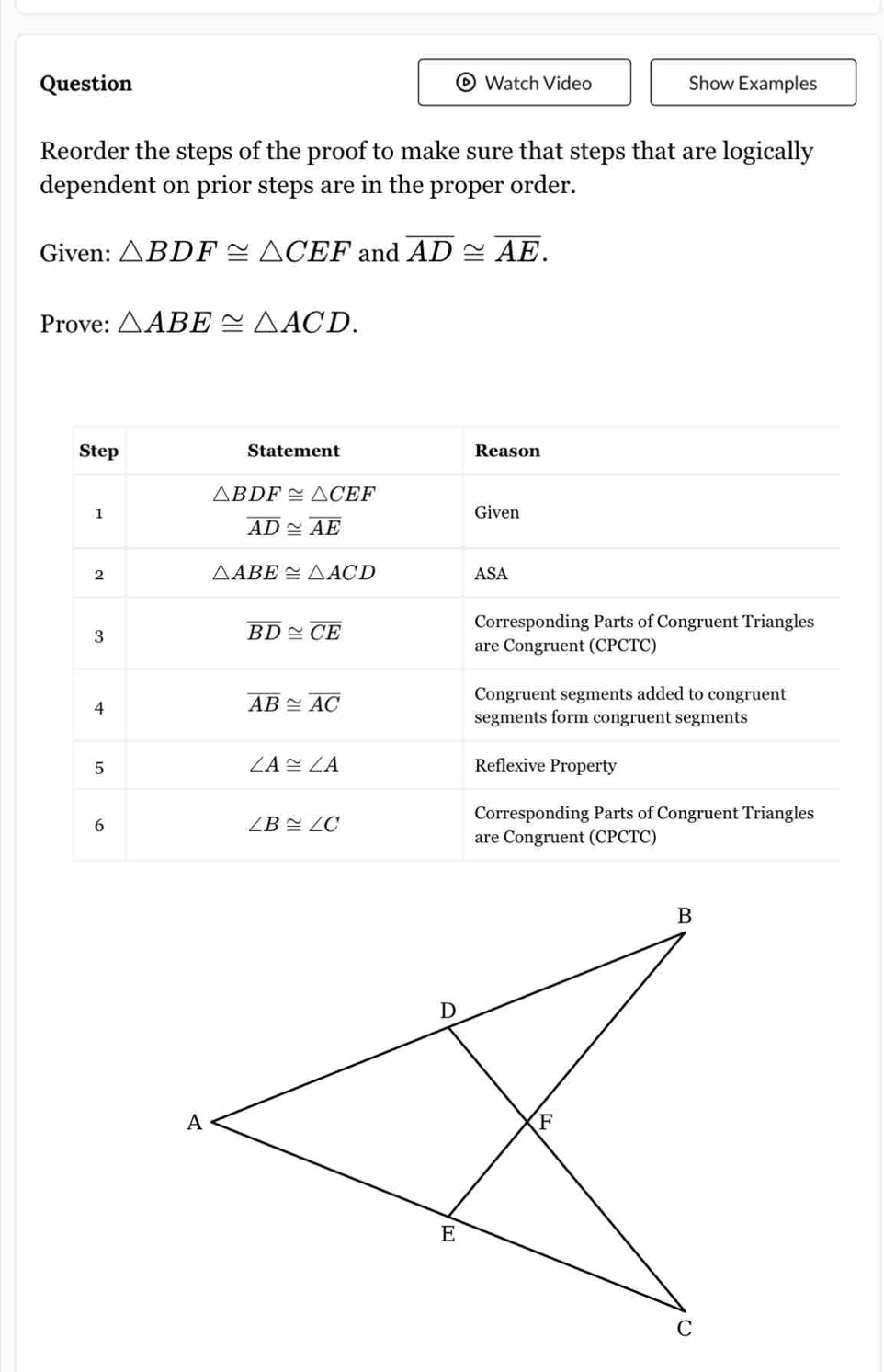 Question Watch Video Show Examples
Reorder the steps of the proof to make sure that steps that are logically
dependent on prior steps are in the proper order.
Given: △ BDF≌ △ CEF and overline AD≌ overline AE.
Prove: △ ABE≌ △ ACD.