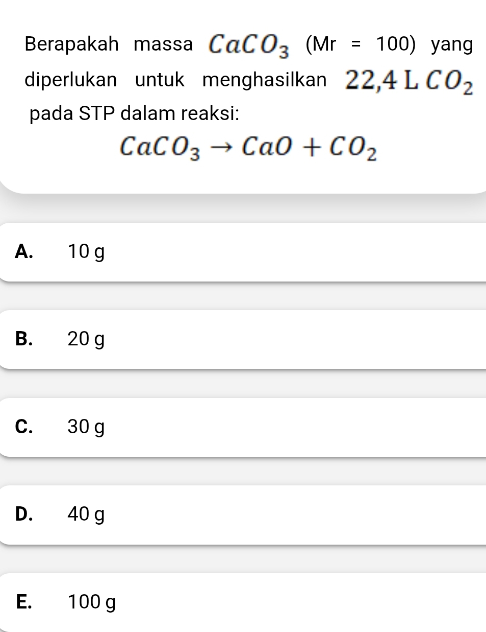 Berapakah massa CaCO_3(Mr=100) yang
diperlukan untuk menghasilkan 22,4LCO_2
pada STP dalam reaksi:
CaCO_3to CaO+CO_2
A. 10 g
B. 20 g
C. 30 g
D. 40 g
E. 100 g