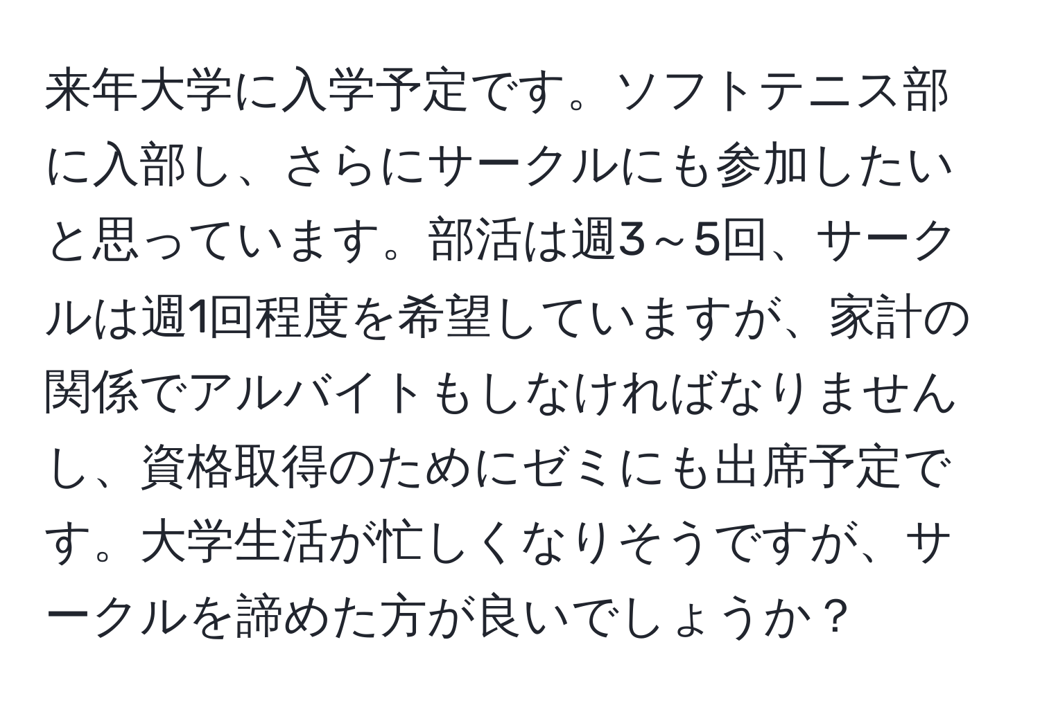 来年大学に入学予定です。ソフトテニス部に入部し、さらにサークルにも参加したいと思っています。部活は週3～5回、サークルは週1回程度を希望していますが、家計の関係でアルバイトもしなければなりませんし、資格取得のためにゼミにも出席予定です。大学生活が忙しくなりそうですが、サークルを諦めた方が良いでしょうか？