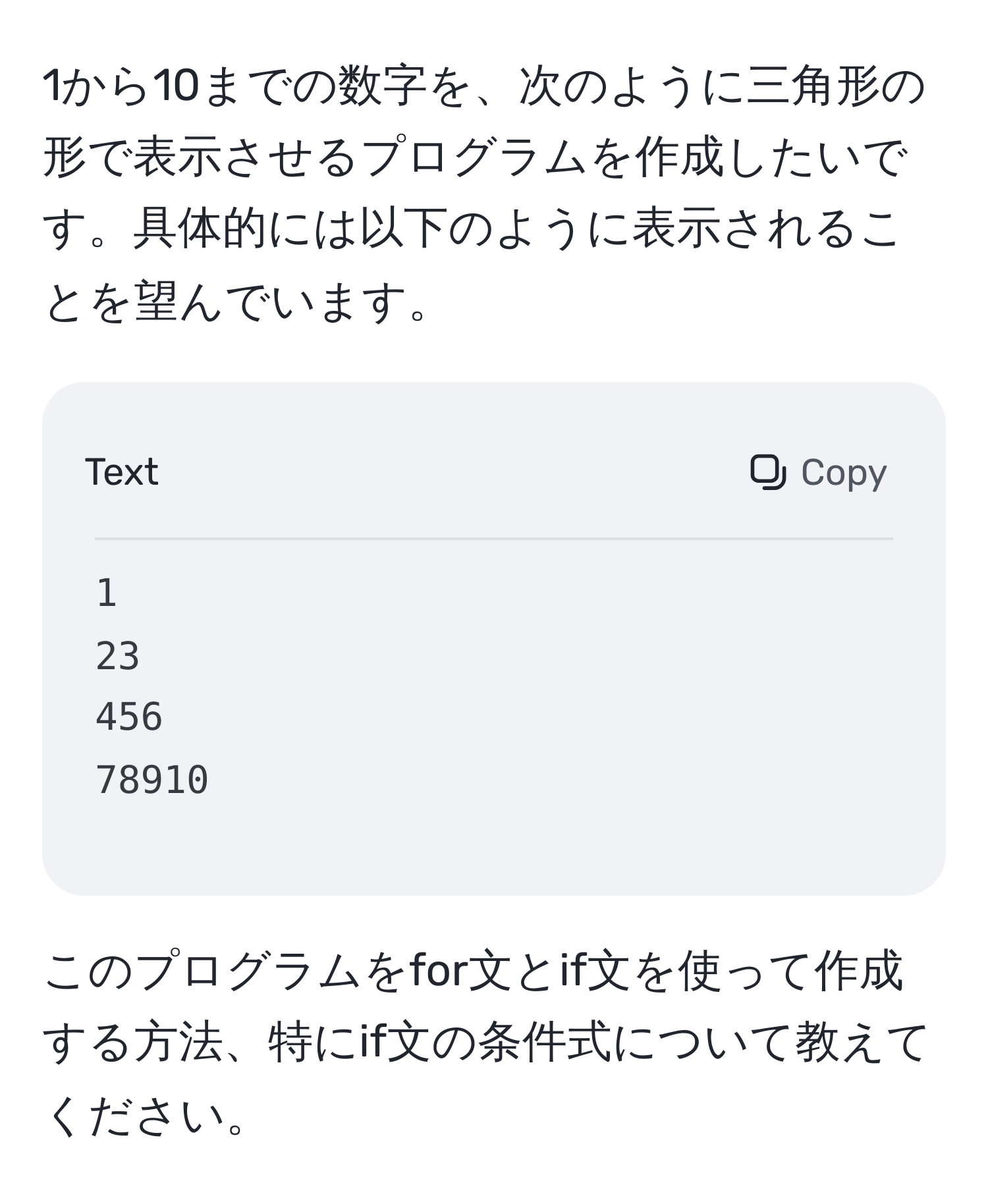 1から10までの数字を、次のように三角形の形で表示させるプログラムを作成したいです。具体的には以下のように表示されることを望んでいます。  
```
1  
23  
456  
78910  
```
このプログラムをfor文とif文を使って作成する方法、特にif文の条件式について教えてください。