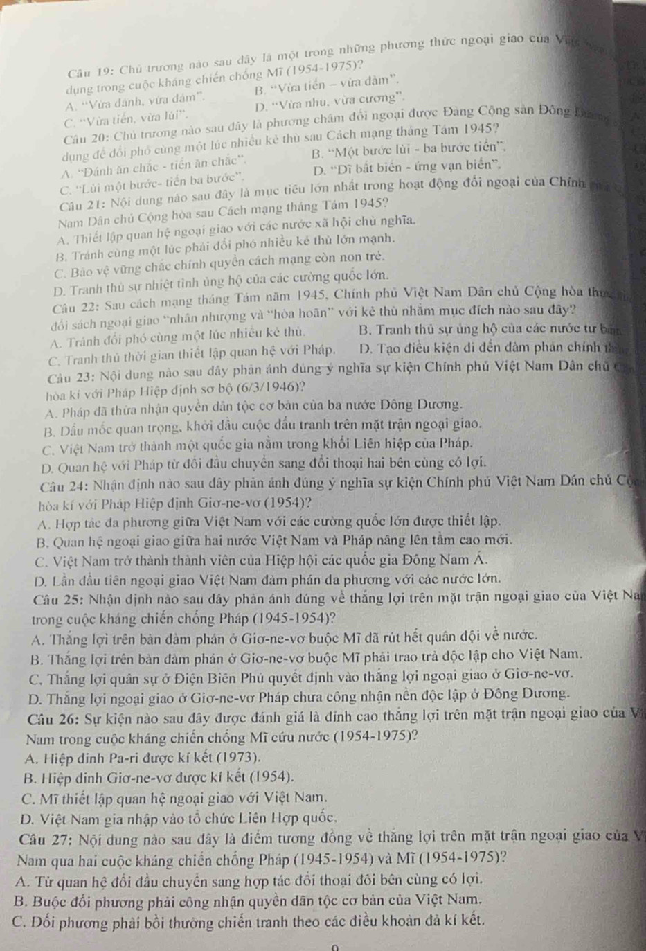 Chủ trương nào sau dây là một trong những phương thức ngoại giao của Vinbậa
dụng trong cuộc kháng chiến chống Mĩ (1954-1975)?
A. “Vừa đánh, vừa đám”. B. “Vừa tiền - vừa đàm”.
C. 'Vừa tiến, vừa lúi”. D. “Vừa nhu, vừa cương”.
Câu 20: Chủ trương nào sau đây là phương châm đổi ngoại được Đảng Cộng sản Đông Dưrn 
dụng để đổi phố cùng một lúc nhiều kẻ thù sau Cách mạng tháng Tám 1945?
A. “Đánh ăn chắc - tiền ăn chắc”. B. “Một bước lùi - ba bước tiền'',
C. ''Lùi một bước- tiến ba bước''. D. 'Dĩ bất biển - ứng vạn biển”.
Câu 21: Nội dung nào sau đây là mục tiểu lớn nhất trong hoạt động đổi ngoại của Chính m  9
Nam Dân chủ Cộng hòa sau Cách mạng tháng Tám 1945?
A. Thiết lập quan hệ ngoại giao với các nước xã hội chủ nghĩa.
B. Tránh cùng một lúc phải đổi phó nhiều kẻ thù lớn mạnh.
C. Bảo vệ vững chắc chính quyền cách mạng còn non trẻ.
D. Tranh thủ sự nhiệt tình ủng hộ của các cường quốc lớn.
Câu 22: Sau cách mạng tháng Tám năm 1945, Chính phủ Việt Nam Dân chủ Cộng hòa thư n
đổi sách ngoại giao “nhân nhượng và “hòa hoãn” với kẻ thù nhằm mục đích nào sau đây?
A. Tránh đối phó cùng một lúc nhiều kẻ thủ. B. Tranh thủ sự ủng hộ của các nước tư ban
C. Tranh thủ thời gian thiết lập quan hệ với Pháp. D. Tạo điều kiện di đến dàm phản chính tham
Câu 23: Nội dung nào sau dây phản ánh dùng ý nghĩa sự kiện Chính phủ Việt Nam Dân chủ Ch
hòa kí với Pháp Hiệp định sơ bộ (6/3/1946)?
A. Pháp đã thừa nhận quyền dân tộc cơ bản của ba nước Đông Dương.
B. Dầu mốc quan trọng, khởi đầu cuộc đầu tranh trên mặt trận ngoại giao.
C. Việt Nam trở thành một quốc gia nằm trong khối Liên hiệp của Pháp.
D. Quan hệ với Pháp từ đổi đầu chuyển sang đổi thoại hai bên cùng có lợi.
Câu 24: Nhận định nào sau dây phản ảnh đúng ý nghĩa sự kiện Chính phủ Việt Nam Dân chủ Cộ
hòa kí với Pháp Hiệp định Giơ-ne-vơ (1954)?
A. Hợp tác đa phương giữa Việt Nam với các cường quốc lớn được thiết lập.
B. Quan hệ ngoại giao giữa hai nước Việt Nam và Pháp nâng lên tầm cao mới.
C. Việt Nam trở thành thành viên của Hiệp hội các quốc gia Đông Nam Á.
D. Lần đầu tiên ngoại giao Việt Nam đảm phán da phương với các nước lớn.
Câu 25: Nhận định nào sau dây phản ánh đúng về thắng lợi trên mặt trận ngoại giao của Việt Nan
trong cuộc kháng chiến chống Pháp (1945-1954)?
A. Thắng lợi trên bản đàm phán ở Giơ-ne-vơ buộc Mĩ đã rút hết quân đội về nước.
B. Thắng lợi trên bàn đàm phán ở Giơ-ne-vơ buộc Mĩ phải trao trả độc lập cho Việt Nam.
C. Thắng lợi quân sự ở Điện Biên Phủ quyết định vào thắng lợi ngoại giao ở Giơ-ne-vơ.
D. Thắng lợi ngoại giao ở Giơ-ne-vơ Pháp chưa công nhận nền độc lập ở Đông Dương.
Câu 26: Sự kiện nào sau đây được đánh giá là đính cao thắng lợi trên mặt trận ngoại giao của V
Nam trong cuộc kháng chiến chống Mĩ cứu nước (1954-1975)?
A. Hiệp đinh Pa-ri được kí kết (1973).
B. Hiệp dinh Giơ-ne-vơ dược kí kết (1954).
C. Mĩ thiết lập quan hệ ngoại giao với Việt Nam.
D. Việt Nam gia nhập vào tổ chức Liên Hợp quốc.
Câu 27: Nội dung nào sau đây là điểm tương đồng về thăng lợi trên mặt trận ngoại giao của V
Nam qua hai cuộc kháng chiến chống Pháp (1945-1954) và Mĩ (1954-1975)?
A. Từ quan hệ đổi đầu chuyển sang hợp tác đổi thoại đồi bên cùng có lợi.
B. Buộc đối phương phải công nhận quyền dân tộc cơ bản của Việt Nam.
C. Đối phương phải bồi thường chiến tranh theo các điều khoàn đã kí kết.