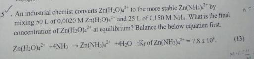 5 . An industrial chemist converts Zn(H_2O)_4^((2+) to the more stable Zn(NH_3))_4^((2+) by 
mixing 50 L of 0.0020MZn(H_2)O)_4^((2+) and 25 L of 0,150MNH_3). What is the final 
concentration of Zn(H_2O)_4^((2+) at equilibrium? Balance the below equation first.
Zn(H_2)O)_4^((2+)+4NH_3)to Zn(NH_3)_4^((2+)+H_2)O:K_f of Zn(NH_3)_4^((2+)=7.8* 10^8). (13)