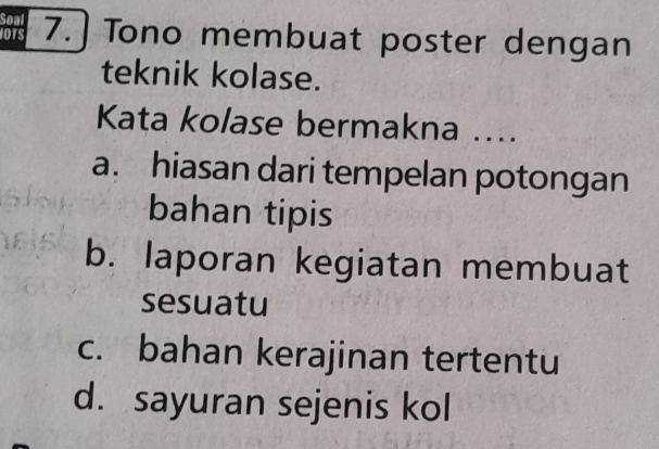 Soal
IOTS 7. ] Tono membuat poster dengan
teknik kolase.
Kata kolase bermakna ....
a. hiasan dari tempelan potongan
bahan tipis
b. laporan kegiatan membuat
sesuatu
c. bahan kerajinan tertentu
d. sayuran sejenis kol