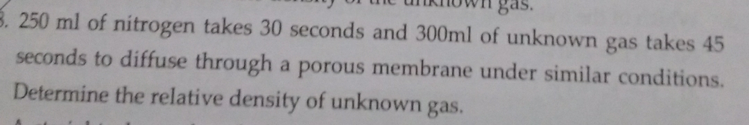 tnknown gas. 
8. 250 ml of nitrogen takes 30 seconds and 300ml of unknown gas takes 45
seconds to diffuse through a porous membrane under similar conditions. 
Determine the relative density of unknown gas.