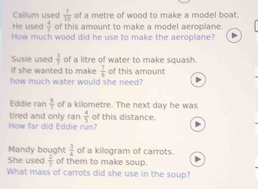 Callum used  7/10  of a metre of wood to make a model boat. 
He used  4/7  of this amount to make a model aeroplane. 
How much wood did he use to make the aeroplane? 
Susie used  3/7  of a litre of water to make squash. 
If she wanted to make  7/9  of this amount 
how much water would she need? 
Eddie ran  6/7  of a kilometre. The next day he was 
tired and only ran  4/5  of this distance. 
How far did Eddie run? 
Mandy bought  3/4  of a kilogram of carrots. 
She used  2/7  of them to make soup. 
What mass of carrots did she use in the soup?