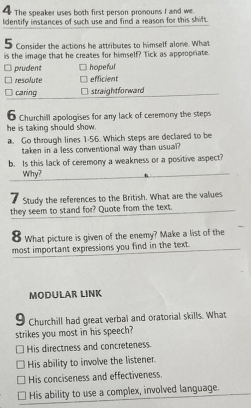 The speaker uses both first person pronouns / and we.
Identify instances of such use and find a reason for this shift.
5 Consider the actions he attributes to himself alone. What
is the image that he creates for himself? Tick as appropriate.
prudent hopeful
resolute efficient
caring straightforward
* Churchill apologises for any lack of ceremony the steps
he is taking should show.
a. Go through lines 1-56. Which steps are declared to be
taken in a less conventional way than usual?
b. Is this lack of ceremony a weakness or a positive aspect?
Why?
7 Study the references to the British. What are the values
they seem to stand for? Quote from the text.
8 What picture is given of the enemy? Make a list of the
most important expressions you find in the text.
MODULAR LINK
9 Churchill had great verbal and oratorial skills. What
strikes you most in his speech?
His directness and concreteness.
His ability to involve the listener.
His conciseness and effectiveness.
His ability to use a complex, involved language.