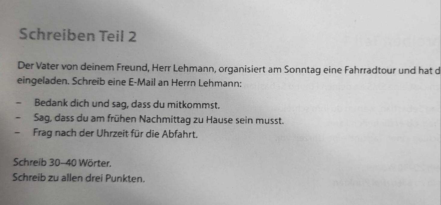 Schreiben Teil 2 
Der Vater von deinem Freund, Herr Lehmann, organisiert am Sonntag eine Fahrradtour und hat d 
eingeladen. Schreib eine E-Mail an Herrn Lehmann: 
- Bedank dich und sag, dass du mitkommst. 
Sag, dass du am frühen Nachmittag zu Hause sein musst. 
- Frag nach der Uhrzeit für die Abfahrt. 
Schreib 30 - 40 Wörter. 
Schreib zu allen drei Punkten.