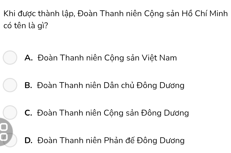 Khi được thành lập, Đoàn Thanh niên Cộng sản Hồ Chí Minh
có tên là gì?
A. Đoàn Thanh niên Cộng sản Việt Nam
B. Đoàn Thanh niên Dân chủ Đông Dương
C. Đoàn Thanh niên Cộng sản Đông Dương
a
D. Đoàn Thanh niên Phản đế Đông Dương