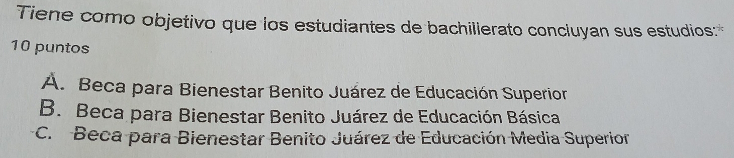 Tiene como objetivo que los estudiantes de bachillerato concluyan sus estudios:
10 puntos
Á. Beca para Bienestar Benito Juárez de Educación Superior
B. Beca para Bienestar Benito Juárez de Educación Básica
C. Beca para Bienestar Benito Juárez de Educación Media Superior