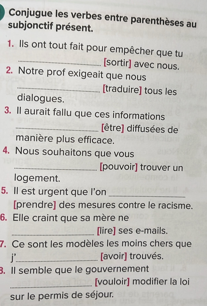 Conjugue les verbes entre parenthèses au 
subjonctif présent. 
1. Ils ont tout fait pour empêcher que tu 
_[sortir] avec nous. 
2. Notre prof exigeait que nous 
_[traduire] tous les 
dialogues. 
3. Il aurait fallu que ces informations 
_[être] diffusées de 
manière plus efficace. 
4. Nous souhaitons que vous 
_[pouvoir] trouver un 
logement. 
5. Il est urgent que l'on_ 
[prendre] des mesures contre le racisme. 
6. Elle craint que sa mère ne 
_[lire] ses e-mails. 
7. Ce sont les modèles les moins chers que 
j_ [avoir] trouvés. 
. Il semble que le gouvernement 
_[vouloir] modifier la loi 
sur le permis de séjour.