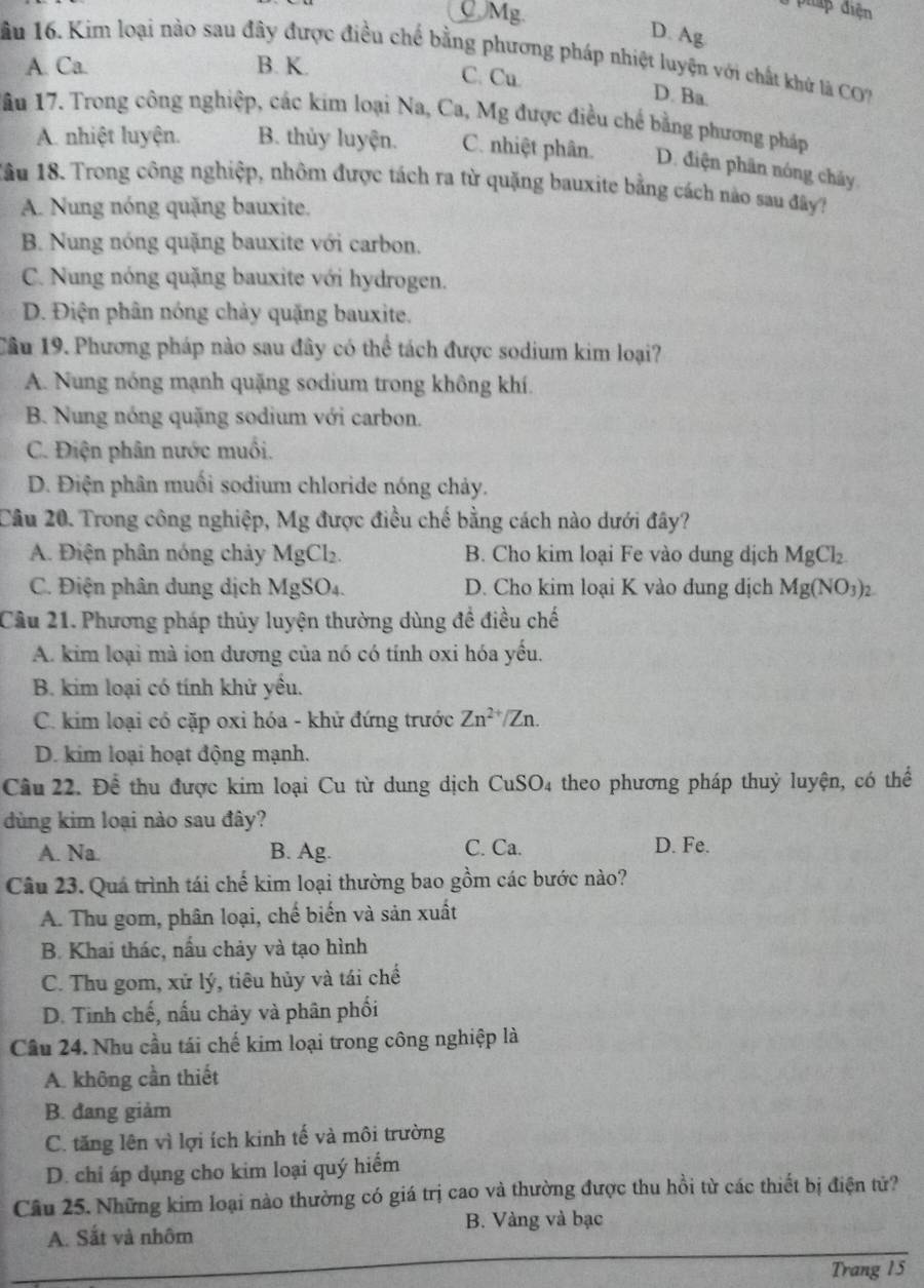 QMg.
pháp điện
D. Ag
1ầu 16. Kim loại nào sau đây được điều chế bằng phương pháp nhiệt luyện với chất khử là CO
A. Ca. B. K.
C. Cu.
D. Ba.
ầu 17. Trong công nghiệp, các kim loại Na, Ca, Mg được điều chế bằng phương pháp
A. nhiệt luyện. B. thủy luyện. C. nhiệt phân. D. điện phân nóng chảy
1ầu 18. Trong công nghiệp, nhôm được tách ra từ quặng bauxite bằng cách nào sau đây?
A. Nung nóng quặng bauxite.
B. Nung nóng quặng bauxite với carbon.
C. Nung nóng quặng bauxite với hydrogen.
D. Điện phân nóng chảy quặng bauxite.
Câu 19. Phương pháp nào sau đây có thể tách được sodium kim loại?
A. Nung nóng mạnh quặng sodium trong không khí.
B. Nung nóng quặng sodium với carbon.
C. Điện phân nước muối.
D. Điện phân muối sodium chloride nóng chảy.
Câu 20. Trong công nghiệp, Mg được điều chế bằng cách nào dưới đây?
A. Điện phân nóng chảy MgCl₂. B. Cho kim loại Fe vào dung dịch MgCl_2
C. Điện phân dung dịch MgSO₄. D. Cho kim loại K vào dung dịch Mg(NO_3)_2
Câu 21. Phương pháp thủy luyện thường dùng đề điều chế
A. kim loại mà ion dương của nó có tính oxi hóa yếu.
B. kim loại có tính khử yều.
C. kim loại có cặp oxi hóa - khử đứng trước Zn^(2+)/Zn.
D. kim loại hoạt động mạnh.
Câu 22. Để thu được kim loại Cu từ dung dịch CuSO4 theo phương pháp thuỷ luyện, có thể
dùng kim loại nào sau đây?
A. Na. B. Ag. C. Ca. D. Fe.
Câu 23. Quá trình tái chế kim loại thường bao gồm các bước nào?
A. Thu gom, phân loại, chế biến và sản xuất
B. Khai thác, nấu chảy và tạo hình
C. Thu gom, xử lý, tiêu hủy và tái chế
D. Tinh chế, nấu chảy và phân phối
Cầu 24. Nhu cầu tái chế kim loại trong công nghiệp là
A. không cần thiết
B. đang giảm
C. tăng lên vì lợi ích kinh tế và môi trường
D. chỉ áp dụng cho kim loại quý hiểm
Câu 25. Những kim loại nào thường có giá trị cao và thường được thu hồi từ các thiết bị điện tử?
B. Vàng và bạc
A. Sắt và nhôm
Trang 15