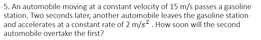 An automobile moving at a constant velocity of 15 m/s passes a gasoline 
station. Two seconds later, another automobile leaves the gasoline station 
and accelerates at a constant rate of 2m/s^2. How soon will the second 
automobile overtake the first?