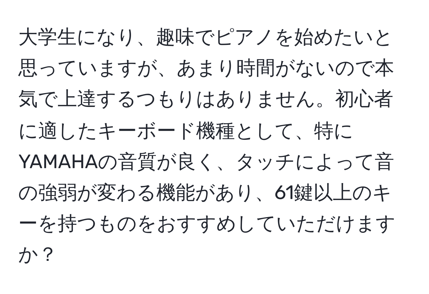 大学生になり、趣味でピアノを始めたいと思っていますが、あまり時間がないので本気で上達するつもりはありません。初心者に適したキーボード機種として、特にYAMAHAの音質が良く、タッチによって音の強弱が変わる機能があり、61鍵以上のキーを持つものをおすすめしていただけますか？