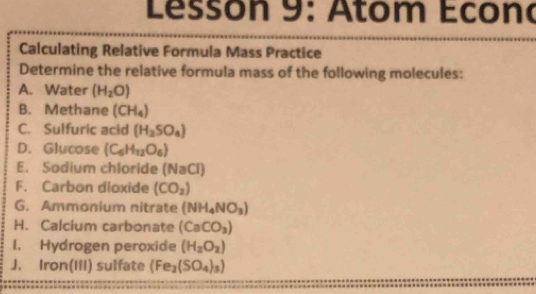 Lessón 9: Atom Econo 
Calculating Relative Formula Mass Practice 
Determine the relative formula mass of the following molecules: 
A. Water (H_2O)
B. Methane (CH_4)
C. Sulfuric acid (H_2SO_4)
D. Glucose (C_6H_12O_6)
E. Sodium chloride (NaCl) 
F. Carbon dloxide (CO_2)
G. Ammonium nitrate (NH_4NO_3)
H. Calcium carbonate (CaCO_3)
1. Hydrogen peroxide (H_2O_2)
J. Iron(IiI) sulfate (Fe_2(SO_4)_3)