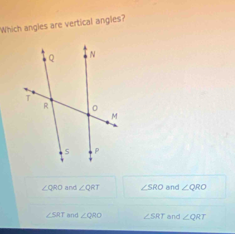 Which angles are vertical angles?
∠ QRO and ∠ QRT ∠ SRO and ∠ QRO
∠ SRT and ∠ QRO ∠ SRT and ∠ QRT