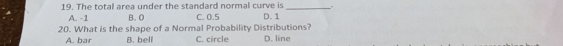 The total area under the standard normal curve is_
A. -1 B. 0 C. 0.5 D. 1
20. What is the shape of a Normal Probability Distributions?
A. bar B. bell C. circle D. line