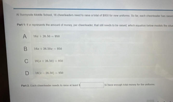 At Sunnyside Middle School, 16 cheerleaders need to raise a total of $950 for new uniforms. So far, each cheerleader has raised
Part 1: If æ represents the amount of money, per cheerleader, that still needs to be raised, which equation below models the situa
A 16x+26.50=950
B 16x+26.50x=950
C 16(x+26.50)=950
D 16(x-26.50)=950
Part 2: Each cheerleader needs to raise at leas! S □ to have enough total money for the uniforms.