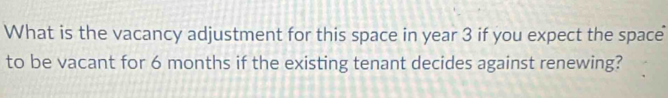 What is the vacancy adjustment for this space in year 3 if you expect the space 
to be vacant for 6 months if the existing tenant decides against renewing?