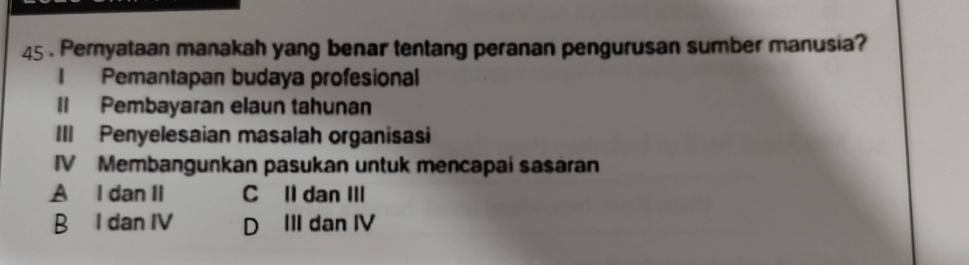 45 . Pernyataan manakah yang benar tentang peranan pengurusan sumber manusia?
I Pemantapan budaya profesional
Il Pembayaran elaun tahunan
III Penyelesaian masalah organisasi
IV Membangunkan pasukan untuk mencapai sasáran
A I dan II C Il dan III
B I dan IV D III dan IV