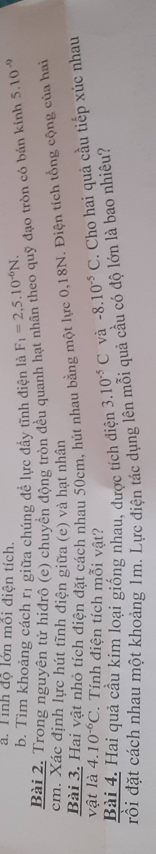 Tinh độ lớn mỗi điện tích. 
b. Tim khoảng cách rị giữa chúng để lực đẩy tĩnh điện là F_1=2,5.10^(-6)N. 
Bài 2. Trong nguyên tử hiđrô (e) chuyển động tròn đều quanh hạt nhân theo quỹ đạo tròn có bán kính 5.10^(-9)
cm. Xác định lực hút tĩnh điện giữa (e) và hạt nhân 
Bài 3. Hai vật nhỏ tích điện đặt cách nhau 50cm, hút nhau bằng một lực 0, 18N. Điện tích tổng cộng của hai 
vật là 4.10^(-6)C. Tính điện tích mỗi vật? 
và -8.10^(-5)C. Cho hai quả cầu tiếp xúc nhau 
Bài 4. Hai quả cầu kim loại giống nhau, được tích điện 3.10^(-5)C
rồi đặt cách nhau một khoảng 1m. Lực điện tác dụng lên mỗi quả cầu có độ lớn là bao nhiêu?