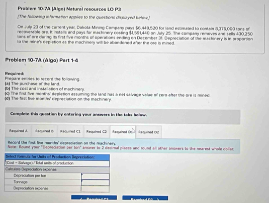 Problem 10-7A (Algo) Natural resources LO P3 
[The following information applies to the questions displayed below.] 
On July 23 of the current year, Dakota Mining Company pays $6,449,520 for land estimated to contain 8,376,000 tons of 
recoverable ore. It installs and pays for machinery costing $1,591,440 on July 25. The company removes and sells 430,250
tons of ore during its first five months of operations ending on December 31. Depreciation of the machinery is in proportion 
to the mine's depletion as the machinery willl be abandoned after the ore is mined. 
Problem 10-7A (Algo) Part 1-4 
Required: 
Prepare entries to record the following 
(a) The purchase of the land. 
(b) The cost and installation of machinery. 
(c) The first five months ' depletion assuming the land has a net salvage value of zero after the ore is mined. 
(d) The first five months ' depreciation on the machinery. 
Complete this question by entering your answers in the tabs below. 
Required A Required B Required C1 Required C2 Required D1 Required D2
Record the first five months ' depreciation on the machinery. 
Note: Round your "Depreciation per ton" answer to 2 decimal places and round all other answers to the nearest whole dollar.