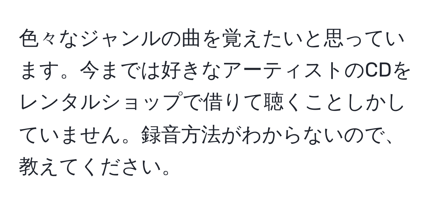 色々なジャンルの曲を覚えたいと思っています。今までは好きなアーティストのCDをレンタルショップで借りて聴くことしかしていません。録音方法がわからないので、教えてください。