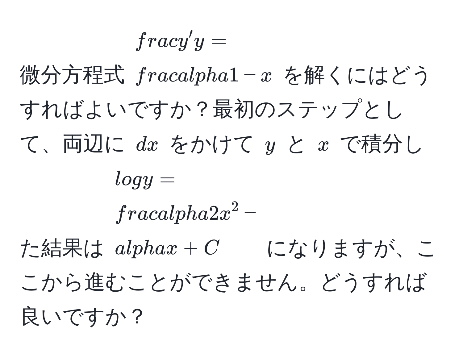 微分方程式 $ y'/y  =  alpha/1 - x $ を解くにはどうすればよいですか？最初のステップとして、両辺に $dx$ をかけて $y$ と $x$ で積分した結果は $log y =  alpha/2  x^2 - alpha x + C$ になりますが、ここから進むことができません。どうすれば良いですか？